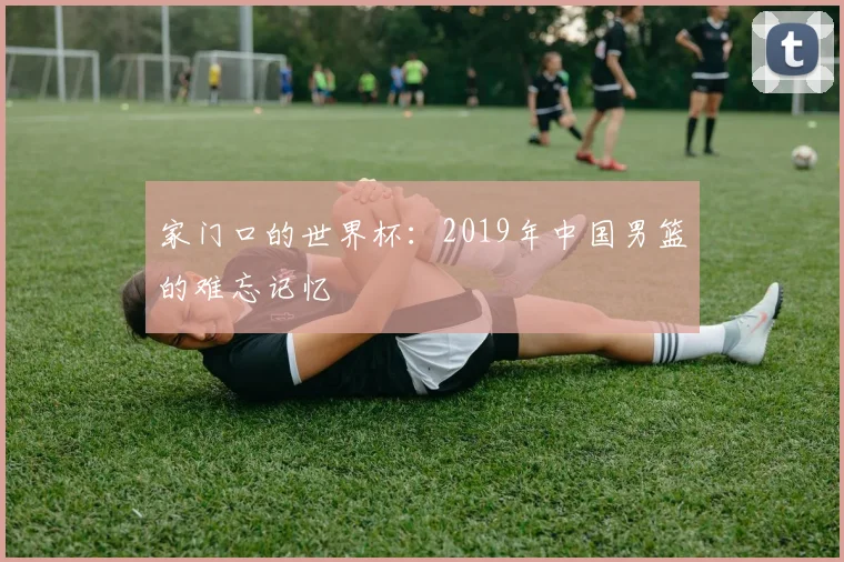 家门口的世界杯：2019年中国男篮的难忘记忆