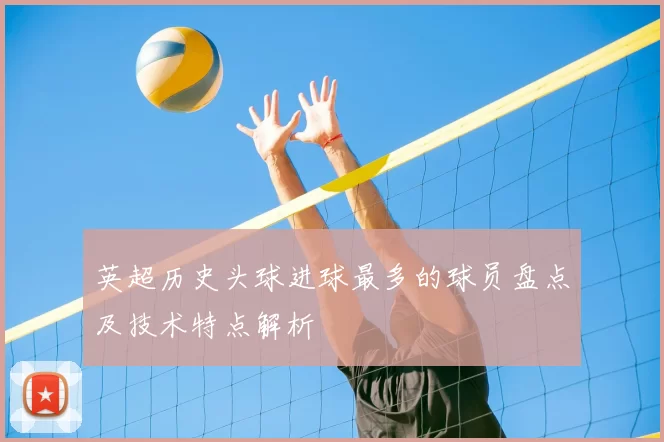 英超历史头球进球最多的球员盘点及技术特点解析