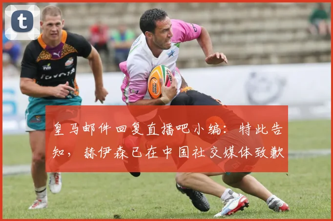 皇马邮件回复直播吧小编：特此告知，赫伊森已在中国社交媒体致歉