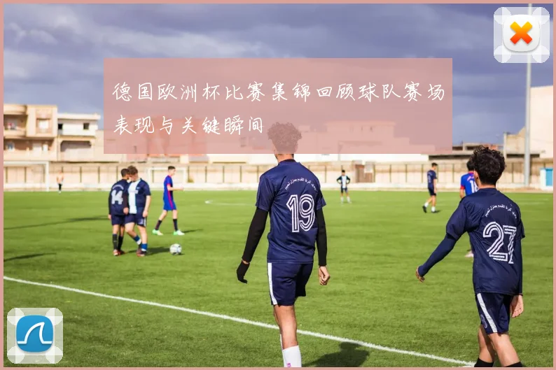 德国欧洲杯比赛集锦回顾球队赛场表现与关键瞬间