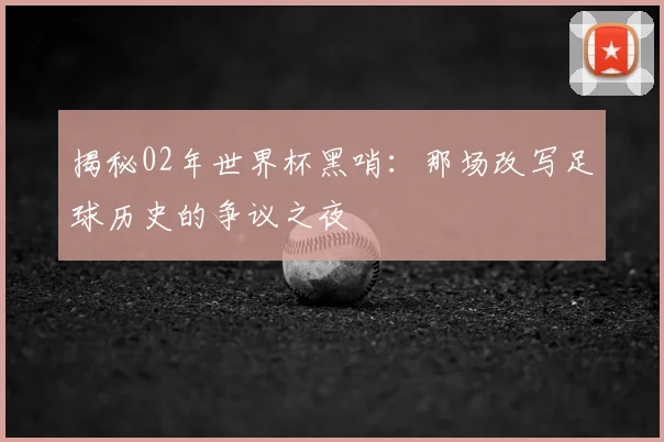 揭秘02年世界杯黑哨：那场改写足球历史的争议之夜