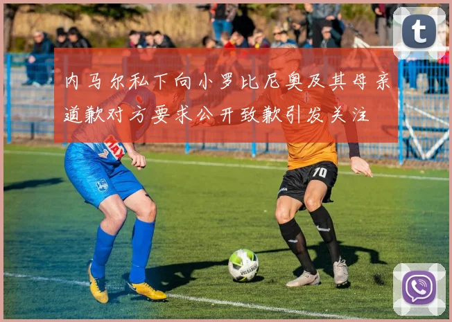 内马尔私下向小罗比尼奥及其母亲道歉对方要求公开致歉引发关注