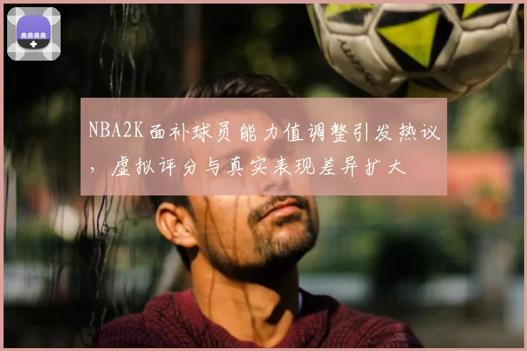 NBA2K面补球员能力值调整引发热议，虚拟评分与真实表现差异扩大