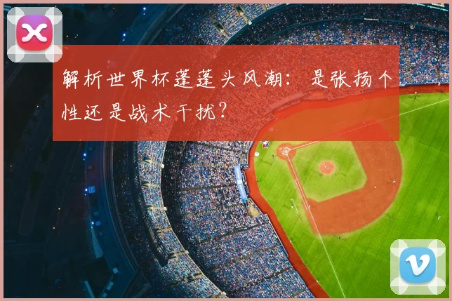 解析世界杯蓬蓬头风潮:是张扬个性还是战术干扰?