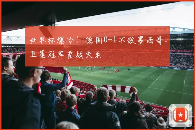 世界杯爆冷！德国0-1不敌墨西哥，卫冕冠军首战失利