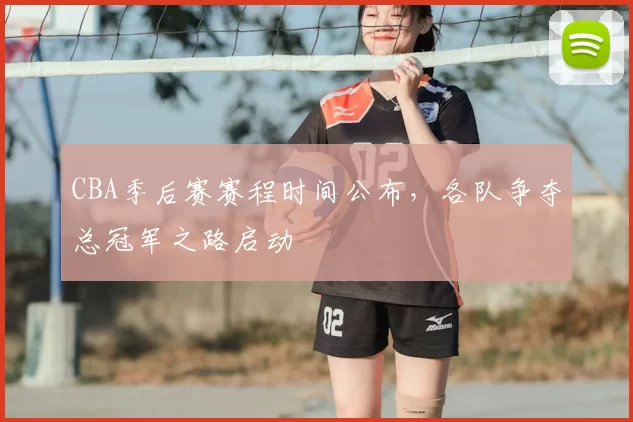 CBA季后赛赛程时间公布，各队争夺总冠军之路启动