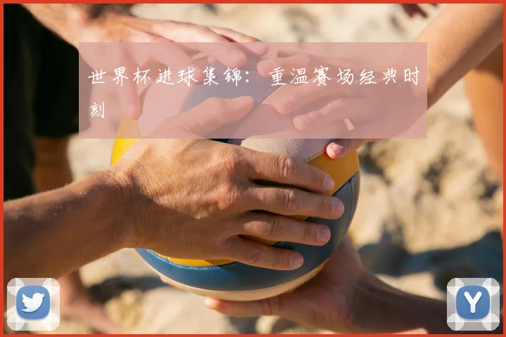世界杯进球集锦:重温赛场经典时刻