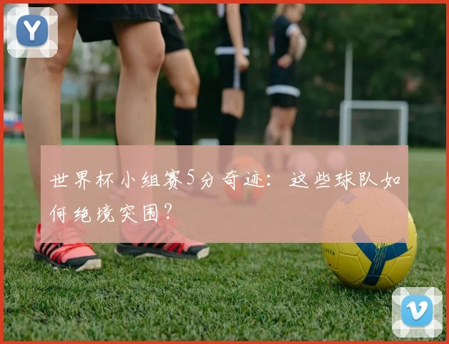 世界杯小组赛5分奇迹：这些球队如何绝境突围？