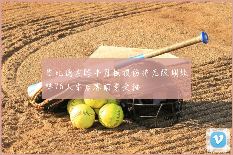 恩比德左膝半月板损伤将无限期缺阵76人季后赛前景受挫