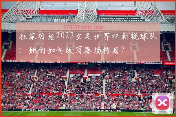 独家对话2023女足世界杯新锐球队：她们如何改写赛场格局？