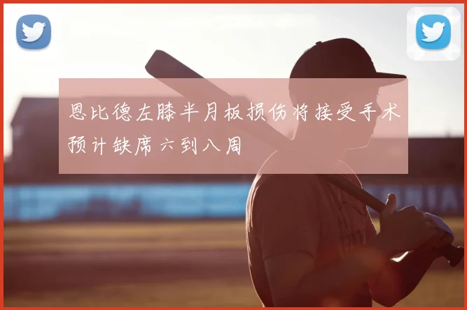 恩比德左膝半月板损伤将接受手术预计缺席六到八周