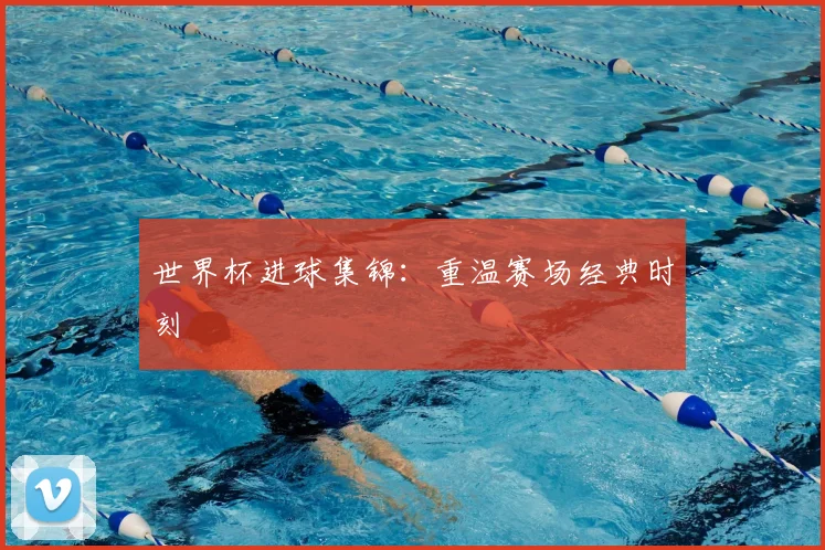 世界杯进球集锦:重温赛场经典时刻