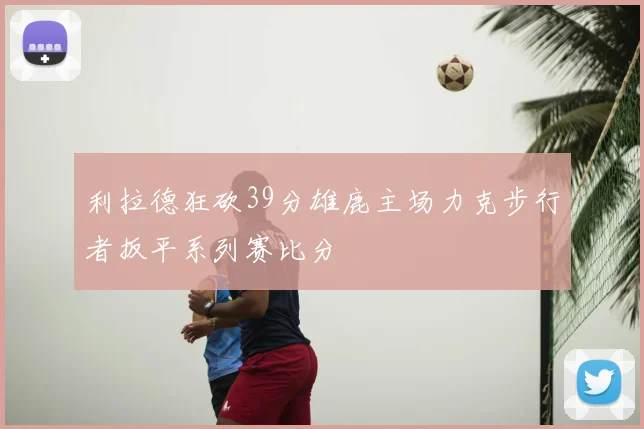 利拉德狂砍39分雄鹿主场力克步行者扳平系列赛比分