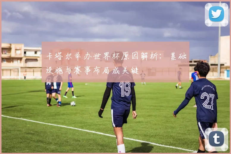 卡塔尔举办世界杯原因解析：基础设施与赛事布局成关键