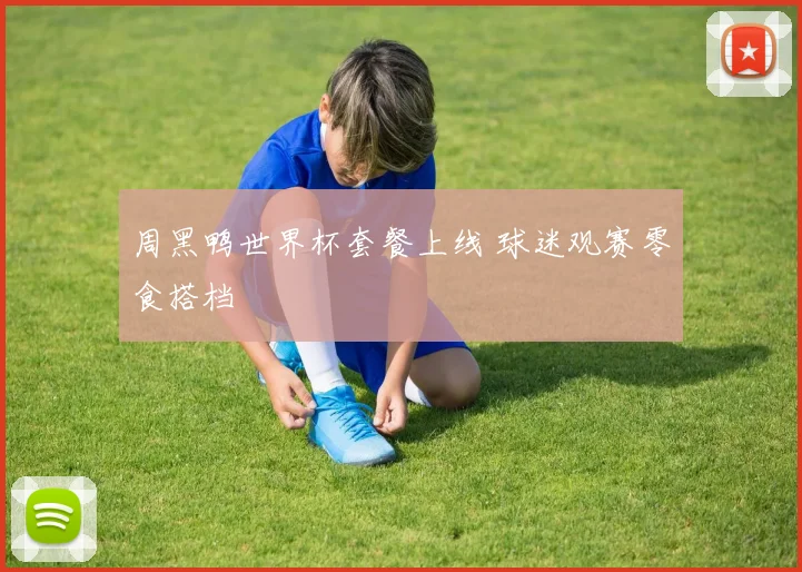 周黑鸭世界杯套餐上线 球迷观赛零食搭档