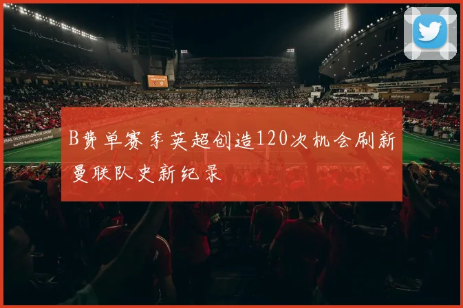 B费单赛季英超创造120次机会刷新曼联队史新纪录