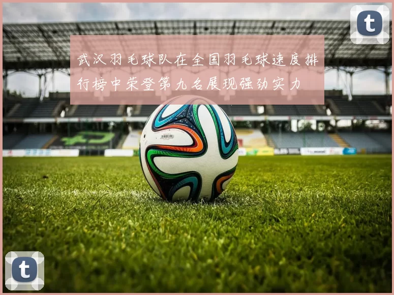 武汉羽毛球队在全国羽毛球速度排行榜中荣登第九名展现强劲实力