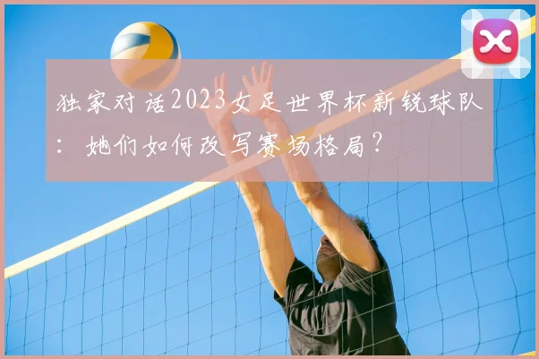 独家对话2023女足世界杯新锐球队:她们如何改写赛场格局?