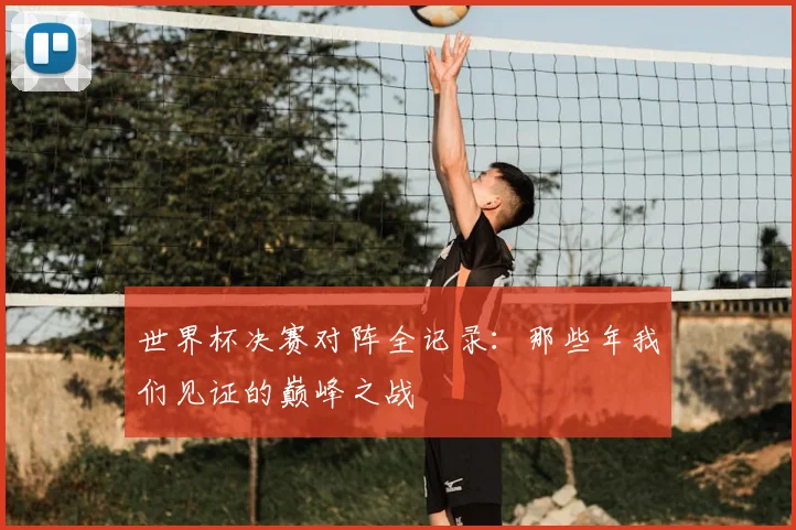 世界杯决赛对阵全记录:那些年我们见证的巅峰之战