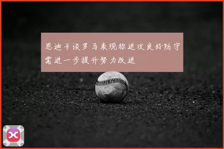 恩迪卡谈罗马表现称进攻良好防守需进一步提升努力改进