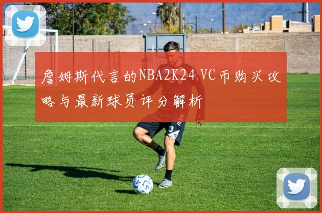 詹姆斯代言的NBA2K24 VC币购买攻略与最新球员评分解析