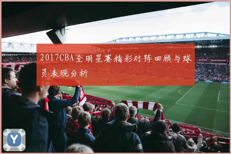 2017CBA全明星赛精彩对阵回顾与球员表现分析