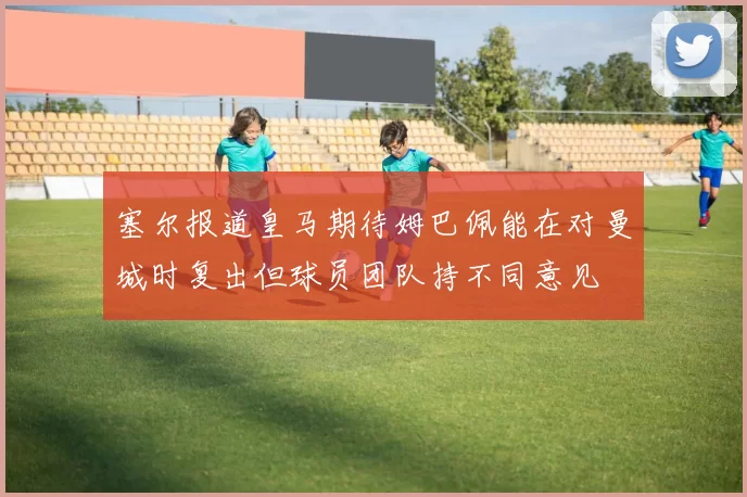 塞尔报道皇马期待姆巴佩能在对曼城时复出但球员团队持不同意见