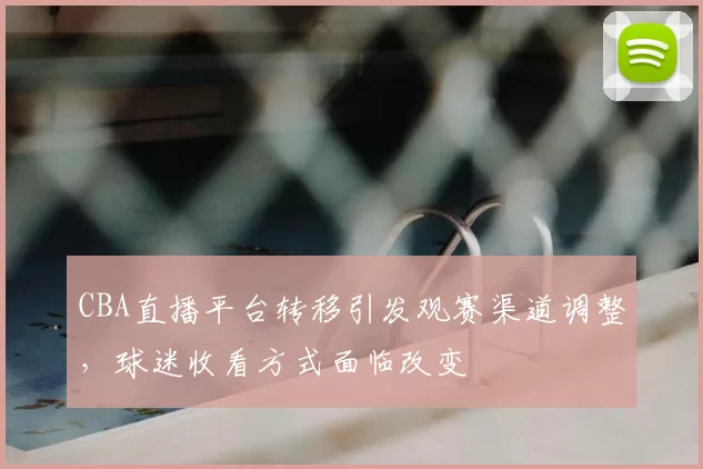 CBA直播平台转移引发观赛渠道调整，球迷收看方式面临改变