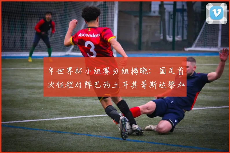 年世界杯小组赛分组揭晓:国足首次征程对阵巴西土耳其哥斯达黎加