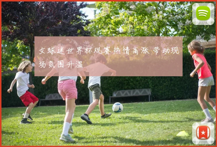女球迷世界杯观赛热情高涨 带动现场氛围升温