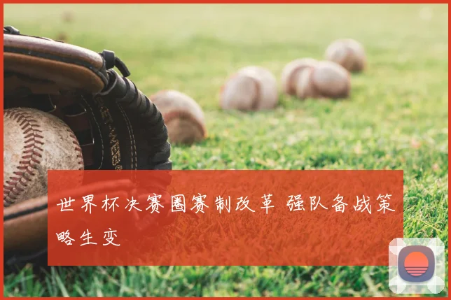 世界杯决赛圈赛制改革 强队备战策略生变