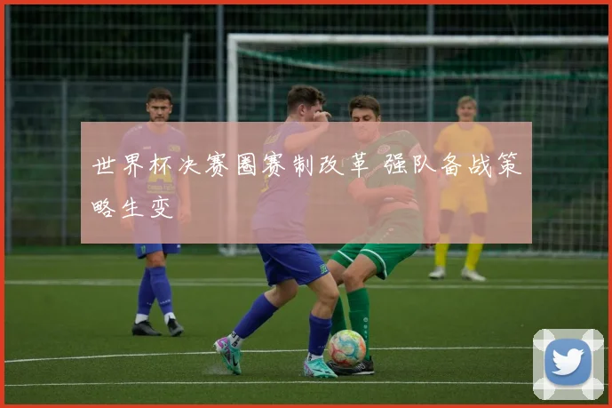 世界杯决赛圈赛制改革 强队备战策略生变
