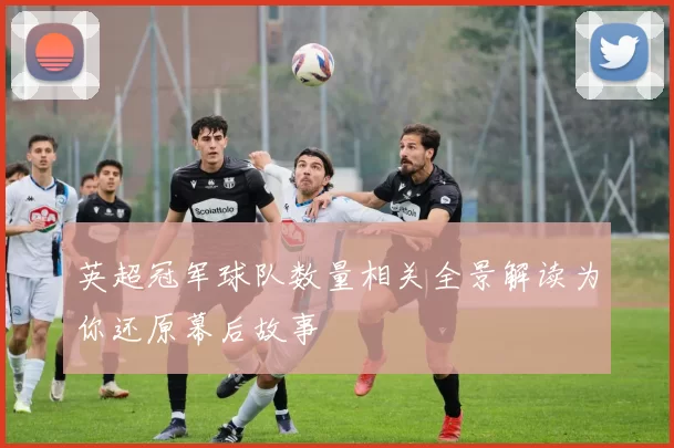 英超冠军球队数量相关全景解读为你还原幕后故事