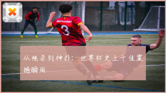 从绝杀到神扑：世界杯史上十佳震撼瞬间