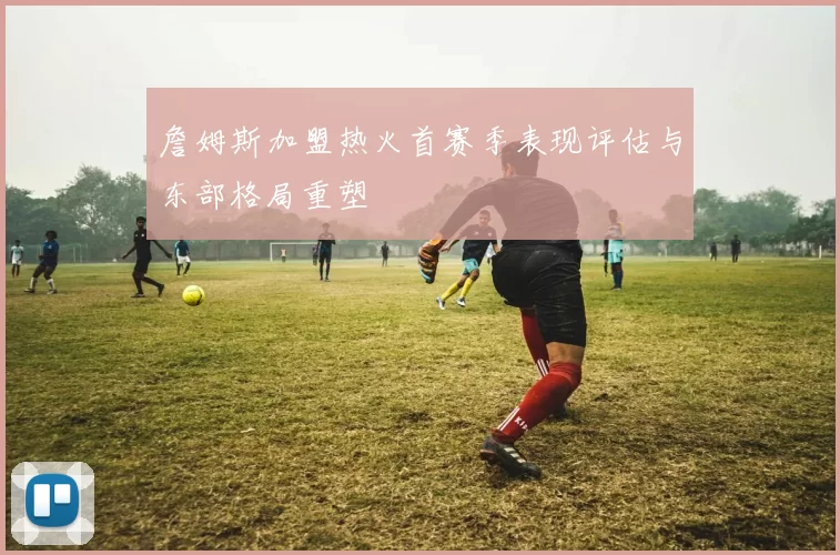 詹姆斯加盟热火首赛季表现评估与东部格局重塑