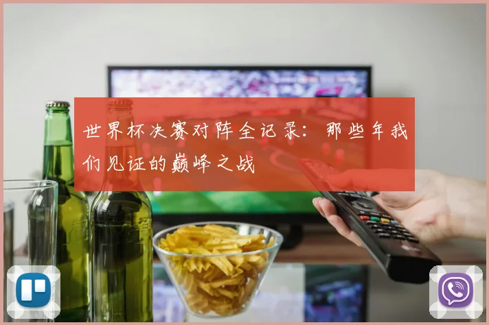 世界杯决赛对阵全记录:那些年我们见证的巅峰之战