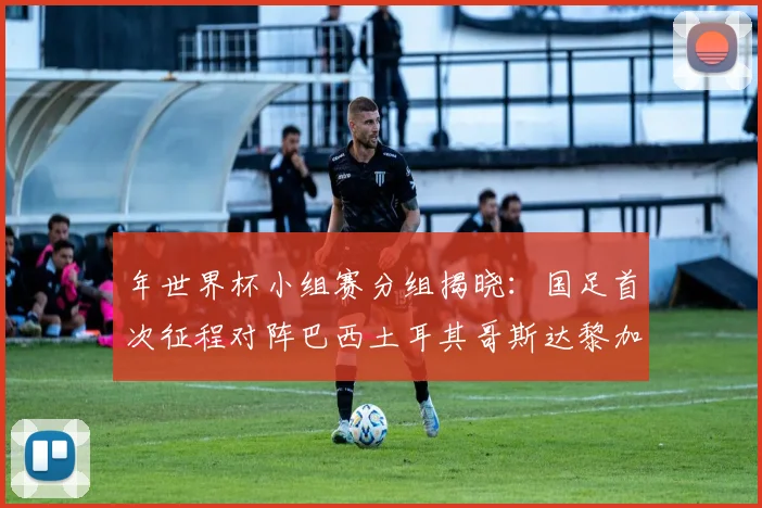 年世界杯小组赛分组揭晓:国足首次征程对阵巴西土耳其哥斯达黎加
