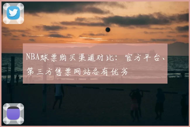 NBA球票购买渠道对比：官方平台、第三方售票网站各有优劣