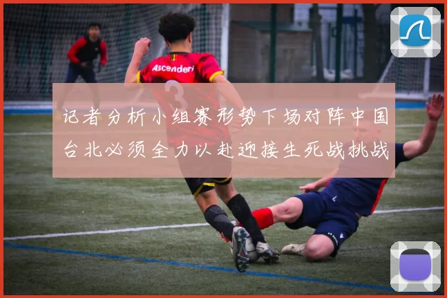 记者分析小组赛形势下场对阵中国台北必须全力以赴迎接生死战挑战
