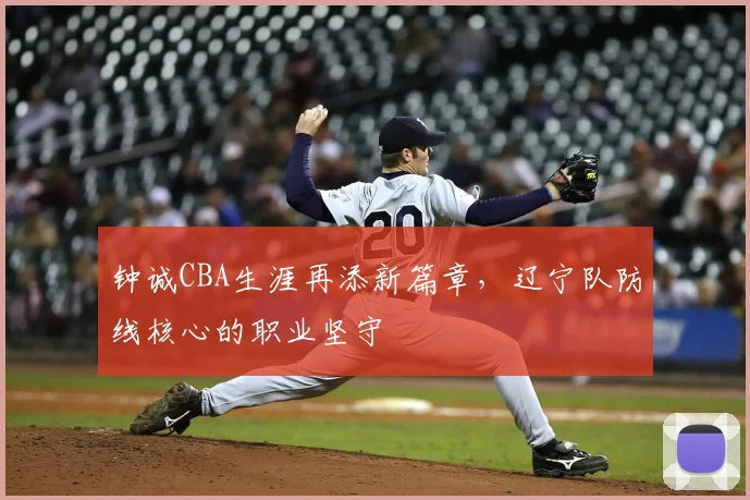 钟诚CBA生涯再添新篇章，辽宁队防线核心的职业坚守