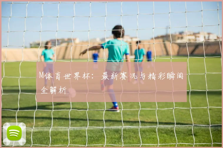 M体育世界杯：最新赛况与精彩瞬间全解析