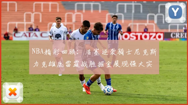 NBA精彩回顾：活塞逆袭骑士尼克斯力克雄鹿雷霆战胜掘金展现强大实力
