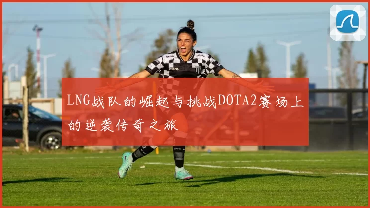 LNG战队的崛起与挑战DOTA2赛场上的逆袭传奇之旅