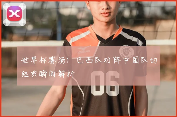 世界杯赛场:巴西队对阵中国队的经典瞬间解析