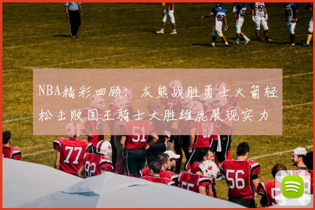 NBA精彩回顾：灰熊战胜勇士火箭轻松击败国王骑士大胜雄鹿展现实力