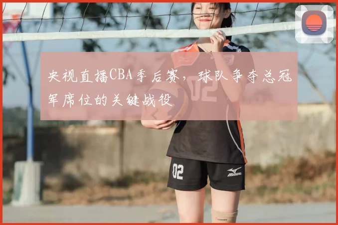 央视直播CBA季后赛，球队争夺总冠军席位的关键战役
