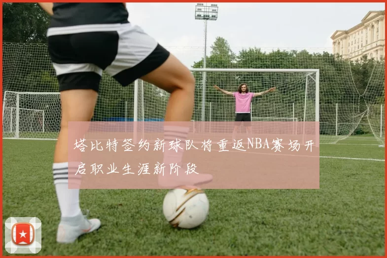塔比特签约新球队将重返NBA赛场开启职业生涯新阶段