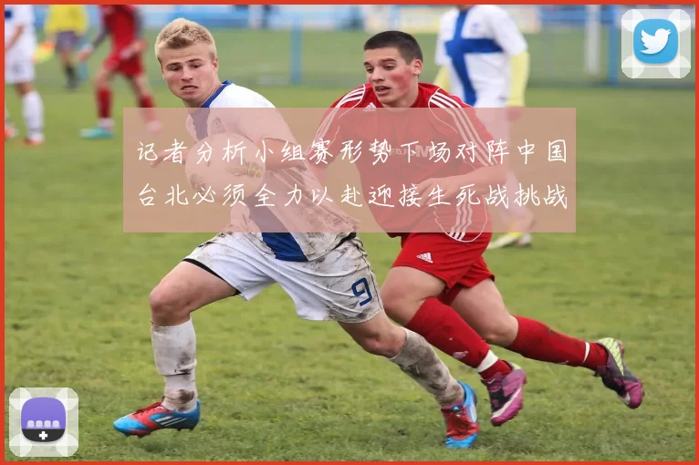 记者分析小组赛形势下场对阵中国台北必须全力以赴迎接生死战挑战