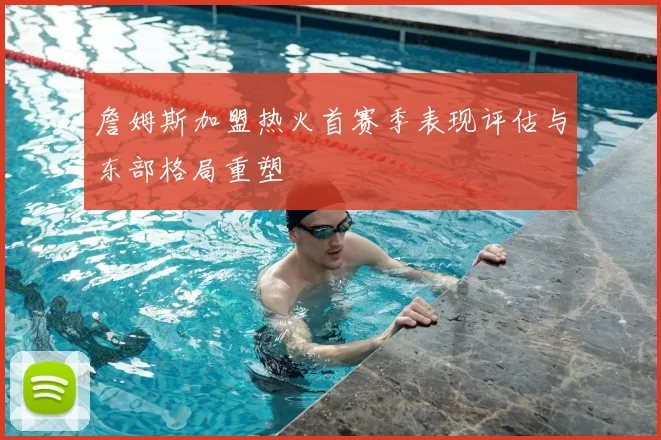 詹姆斯加盟热火首赛季表现评估与东部格局重塑