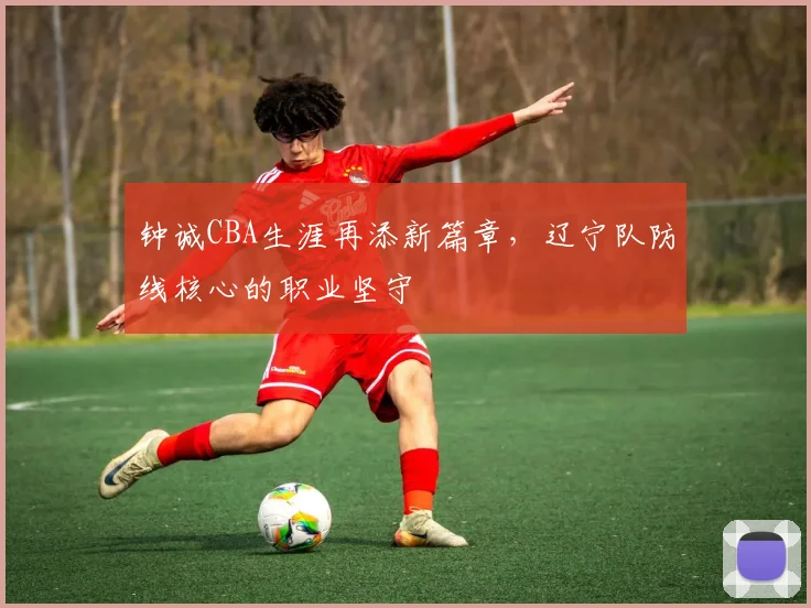 钟诚CBA生涯再添新篇章，辽宁队防线核心的职业坚守